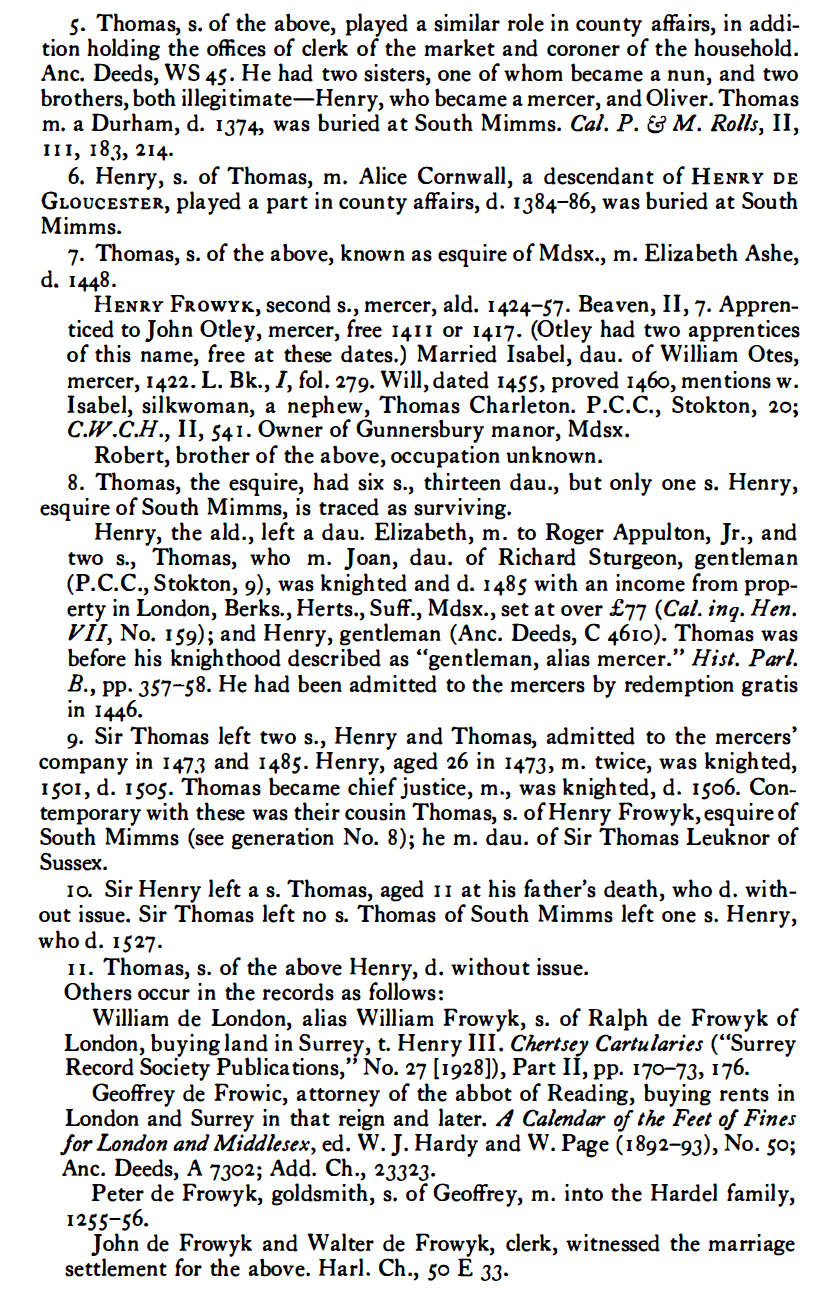 5. Thomas, s. of the above, played a similar role in county affairs, in addition holding the offices of clerk of the market and coroner of the household. Anc. Deeds, WS 45. He had two sisters, one of whom became a nun, and two brothers, both illegitimate — Henry, who became a mercer, and Oliver. Thomas m. a Durham, d. 1374, was buried at South Mimms. Cal. P. & M. Rolls, II, III, 183, 214. 6. Henry, s. of Thomas, m. Alice Cornwall, a descendant of Henry de Gloucester, played a part in county affairs, d. 1384-86, was buried at South Mimms. 7. Thomas, s. of the above, known as esquire of Mdsx., m. Elizabeth Ashe, d. 1448. Henry Frowyk, second s., mercer, ald. 1424-57. Beaven, II, 7. Apprenticed to John Otley, mercer, free 1411 or 1417. (Otley had two apprentices of this name, free at these dates.) Married Isabel, dau. of William Otes, mercer, 1422. L. Bk., I, fol. 279. Will, dated 1455, proved 1460, mentions w. Isabel, silkwoman, a nephew, Thomas Charleton. P.C.C., Stokton, 20; C.W.C.H., II, S4L Owner of Gunnersbury manor, Mdsx. Robert, brother of the above, occupation unknown. 8. Thomas, the esquire, had six s., thirteen dau., but only one s. Henry, esquire of South Mimms, is traced as surviving. Henry, the ald., left a dau. Elizabeth, m. to Roger Appulton, Jr., and two s., Thomas, who m. Joan, dau. of Richard Sturgeon, gentleman (P.C.C., Stokton, 9), was knighted and d. 1485 with an income from prop¬erty in London, Berks., Herts., Suff., Mdsx., set at over £77 (Cal. inq. Hen. VII, No. 159); and Henry, gentleman (Anc. Deeds, C 4610). Thomas was before his knighthood described as "gentleman, alias mercer.” Hist. Part B., pp. 357-S8. He had been admitted to the mercers by redemption gratis in 1446. 9.	Sir Thomas left two s., Henry and Thomas, admitted to the mercers' company in 1473 and 148s. Henry, aged 26 in 1473, m. twice, was knighted, 1501, d. ISOS. Thomas became chief justice, m., was knighted, d. iSo6. Con-temporary with these was their cousin Thomas, s. of Henry Frowyk, esquire of South Mimms (see generation No. 8); he m. dau. of Sir Thomas Leuknor of Sussex. 10.	Sir Henry left a s. Thomas, aged 11 at his father's death, who d. with¬out issue. Sir Thomas left no s. Thomas of South Mimms left one s. Henry, who d. 1527. 11.	Thomas, s. of the above Henry, d. without issue. Others occur in the records as follows: William de London, alias William Frowyk, s. of Ralph de Frowyk of London, buying land in Surrey, t. Henry III. Chertsey Cartularies ("Surrey Record Society Publications,” No. 27 [1928]), Part II, pp. 170-73, 176. Geoffrey de Frowic, attorney of the abbot of Reading, buying rents in London and Surrey in that reign and later. A Calendar of the Feet of Fines for London and Middlesex, ed. W. J. Hardy and W. Page (1892-93), No. so; Anc. Deeds, A 7302; Add. Ch., 23323. Peter de Frowyk, goldsmith, s. of Geoffrey, m. into the Hardel family, 12SS-S6. John de Frowyk and Walter de Frowyk, clerk, witnessed the marriage settlement for the above. Harl. Ch., so E 33·